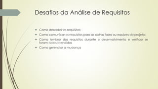 Desafios da Análise de Requisitos
 Como descobrir os requisitos;
 Como comunicar os requisitos para as outras fases ou equipes do projeto;
 Como lembrar dos requisitos durante o desenvolvimento e verificar se
foram todos atendidos
 Como gerenciar a mudança
 