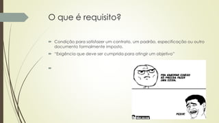 O que é requisito?
 Condição para satisfazer um contrato, um padrão, especificação ou outro
documento formalmente imposto.
 “Exigência que deve ser cumprida para atingir um objetivo”

 