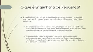 O que é Engenharia de Requisitos?
 Engenharia de requisitos é uma abordagem sistemática e disciplinada
para a especificação e gerenciamento de requisitos com os seguintes
objetivos:
 Conhecer os requisitos pertinentes, alcançar um consenso entre os
stakeholders sobre esses requisitos, documentando-os de acordo com
as normas dadas e gerenciando-as sistematicamente.
 Compreender e documentar os desejos e necessidades dos
stakeholders, que especifica o gerenciamento de requisitos para
minimizar o risco de entregar um sistema que não atende os desejos
das partes interessadas.
 