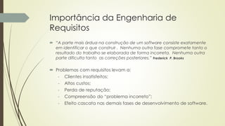 Importância da Engenharia de
Requisitos
 “A parte mais árdua na construção de um software consiste exatamente
em identificar o que construir . Nenhuma outra fase compromete tanto o
resultado do trabalho se elaborada de forma incorreta. Nenhuma outra
parte dificulta tanto as correções posteriores.” Frederick P. Brooks
 Problemas com requisitos levam a:
- Clientes insatisfeitos;
- Altos custos;
- Perda de reputação;
- Compreensão do “problema incorreto”;
- Efeito cascata nas demais fases de desenvolvimento de software.
 