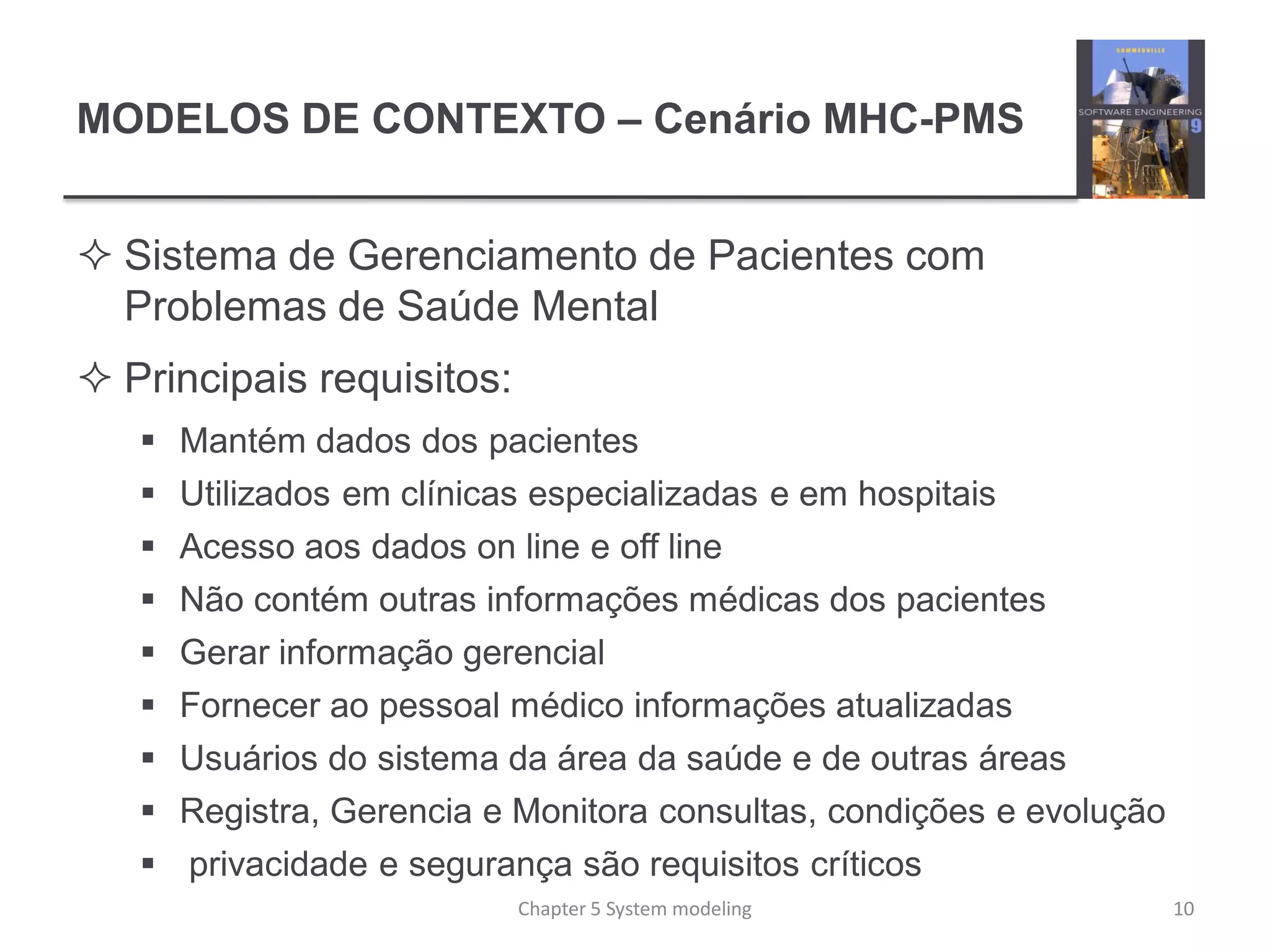 MODELOS DE CONTEXTO – Cenário MHC-PMS
 Sistema de Gerenciamento de Pacientes com
Problemas de Saúde Mental
 Principais requisitos:
 Mantém dados dos pacientes
 Utilizados em clínicas especializadas e em hospitais
 Acesso aos dados on line e off line
 Não contém outras informações médicas dos pacientes
 Gerar informação gerencial
 Fornecer ao pessoal médico informações atualizadas
 Usuários do sistema da área da saúde e de outras áreas
 Registra, Gerencia e Monitora consultas, condições e evolução
 privacidade e segurança são requisitos críticos
10Chapter 5 System modeling
 