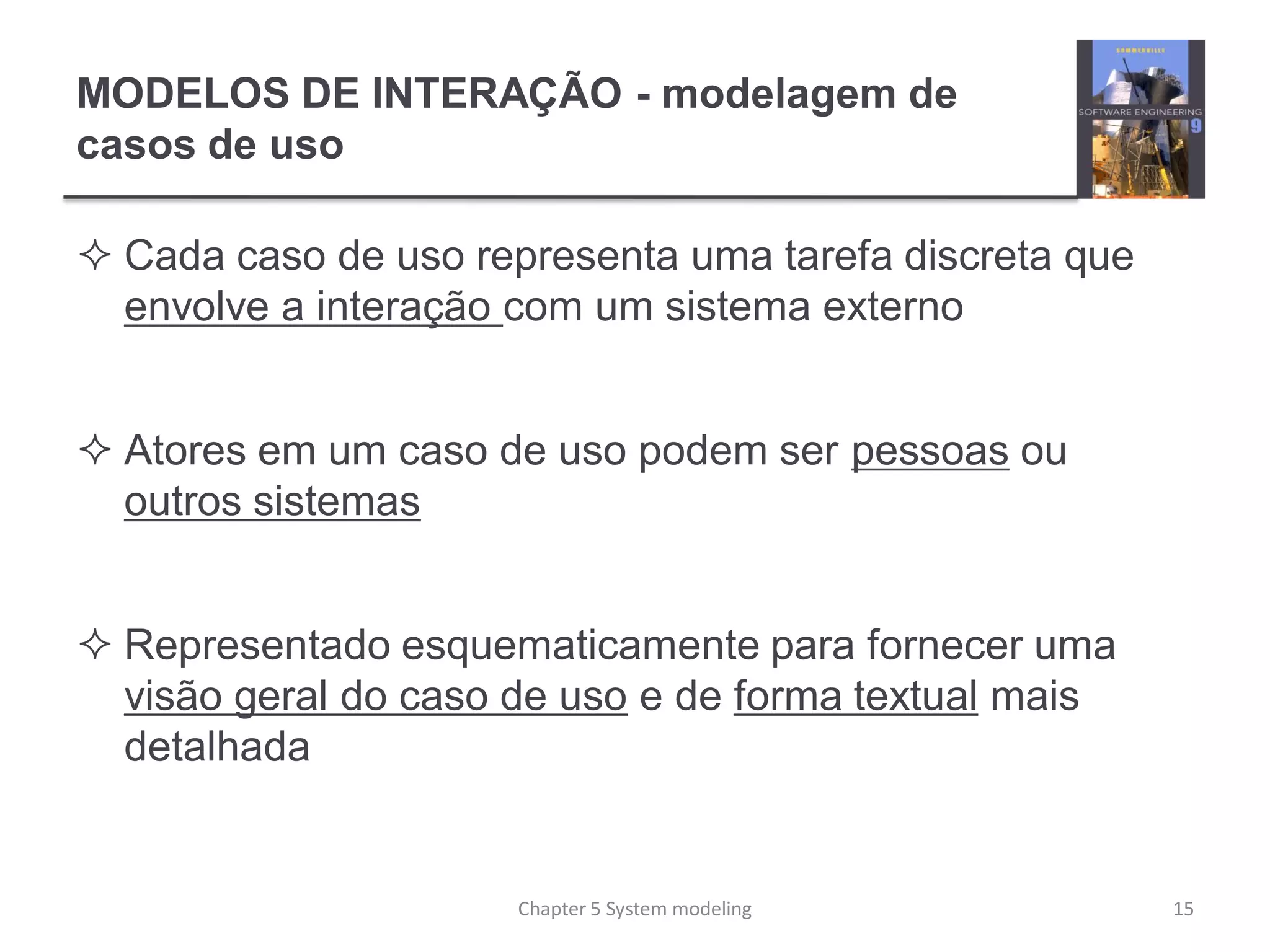 MODELOS DE INTERAÇÃO - modelagem de
casos de uso
 Cada caso de uso representa uma tarefa discreta que
envolve a interação com um sistema externo
 Atores em um caso de uso podem ser pessoas ou
outros sistemas
 Representado esquematicamente para fornecer uma
visão geral do caso de uso e de forma textual mais
detalhada
15Chapter 5 System modeling
 