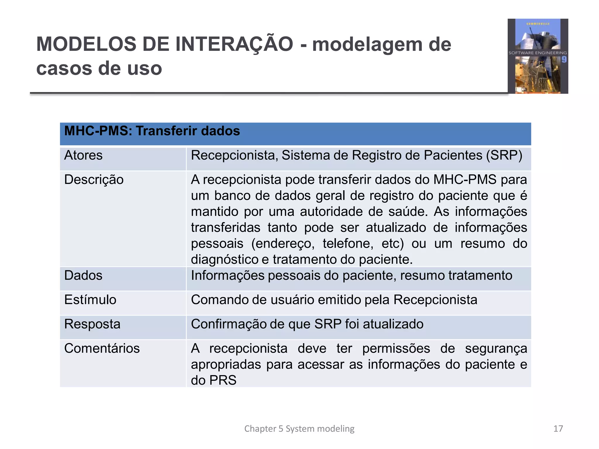 MODELOS DE INTERAÇÃO - modelagem de
casos de uso
MHC-PMS: Transferir dados
Atores Recepcionista, Sistema de Registro de Pacientes (SRP)
Descrição A recepcionista pode transferir dados do MHC-PMS para
um banco de dados geral de registro do paciente que é
mantido por uma autoridade de saúde. As informações
transferidas tanto pode ser atualizado de informações
pessoais (endereço, telefone, etc) ou um resumo do
diagnóstico e tratamento do paciente.
Dados Informações pessoais do paciente, resumo tratamento
Estímulo Comando de usuário emitido pela Recepcionista
Resposta Confirmação de que SRP foi atualizado
Comentários A recepcionista deve ter permissões de segurança
apropriadas para acessar as informações do paciente e
do PRS
17Chapter 5 System modeling
 