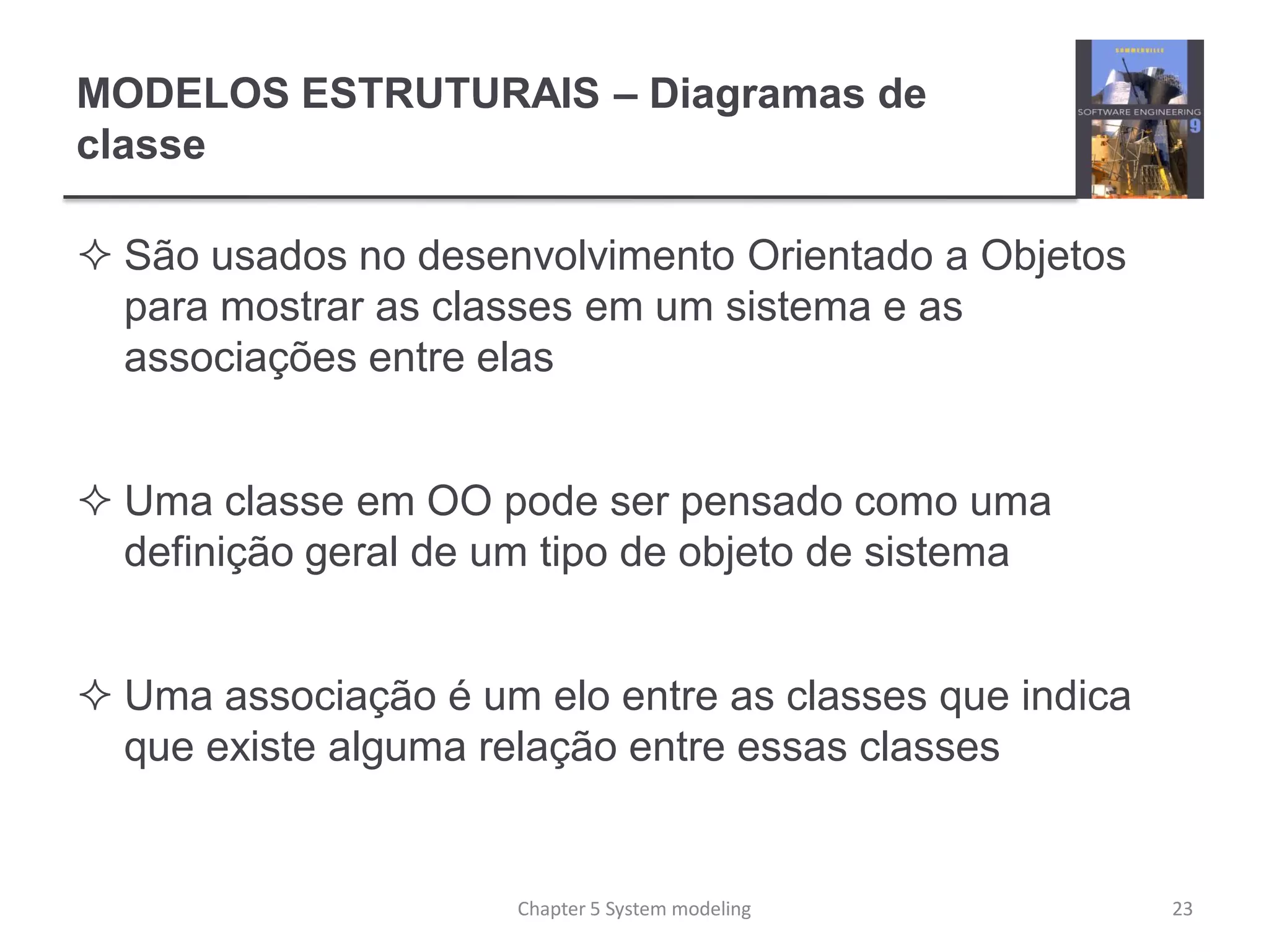 MODELOS ESTRUTURAIS – Diagramas de
classe
 São usados no desenvolvimento Orientado a Objetos
para mostrar as classes em um sistema e as
associações entre elas
 Uma classe em OO pode ser pensado como uma
definição geral de um tipo de objeto de sistema
 Uma associação é um elo entre as classes que indica
que existe alguma relação entre essas classes
23Chapter 5 System modeling
 