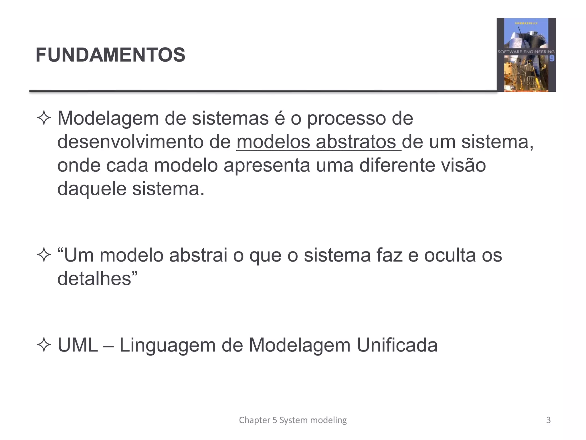 FUNDAMENTOS
 Modelagem de sistemas é o processo de
desenvolvimento de modelos abstratos de um sistema,
onde cada modelo apresenta uma diferente visão
daquele sistema.
 “Um modelo abstrai o que o sistema faz e oculta os
detalhes”
 UML – Linguagem de Modelagem Unificada
3Chapter 5 System modeling
 
