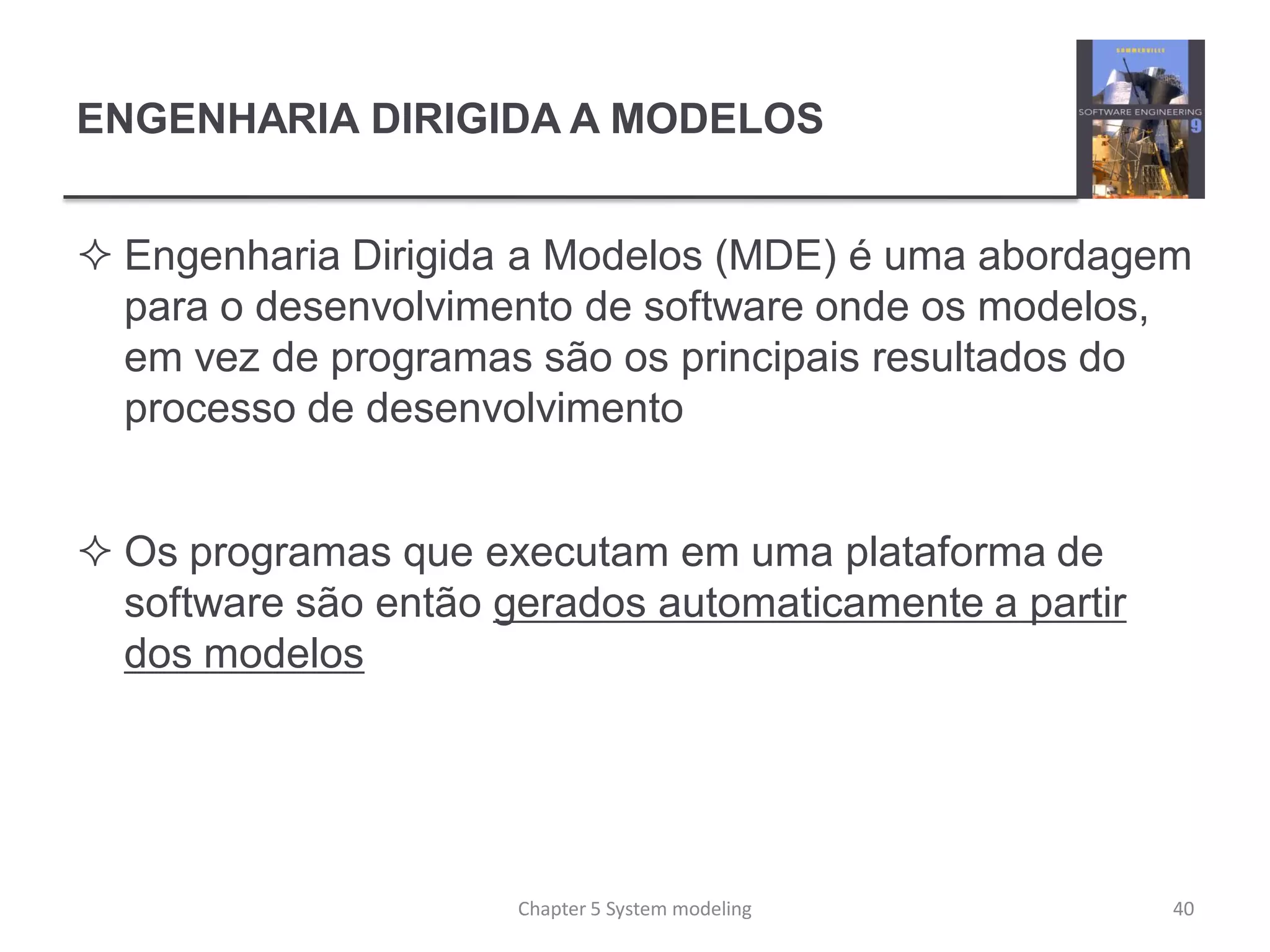 ENGENHARIA DIRIGIDA A MODELOS
 Engenharia Dirigida a Modelos (MDE) é uma abordagem
para o desenvolvimento de software onde os modelos,
em vez de programas são os principais resultados do
processo de desenvolvimento
 Os programas que executam em uma plataforma de
software são então gerados automaticamente a partir
dos modelos
Chapter 5 System modeling 40
 