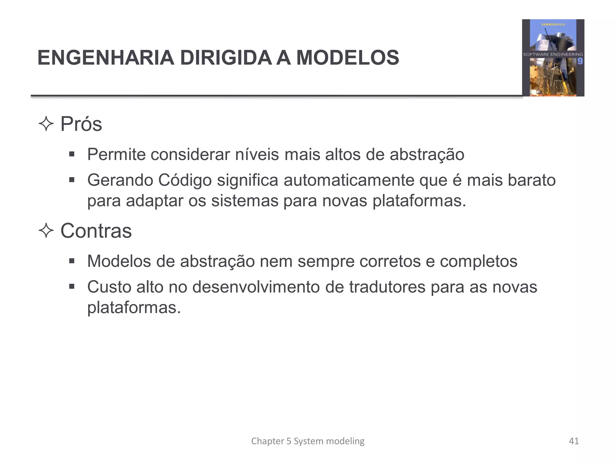 ENGENHARIA DIRIGIDA A MODELOS
 Prós
 Permite considerar níveis mais altos de abstração
 Gerando Código significa automaticamente que é mais barato
para adaptar os sistemas para novas plataformas.
 Contras
 Modelos de abstração nem sempre corretos e completos
 Custo alto no desenvolvimento de tradutores para as novas
plataformas.
Chapter 5 System modeling 41
 