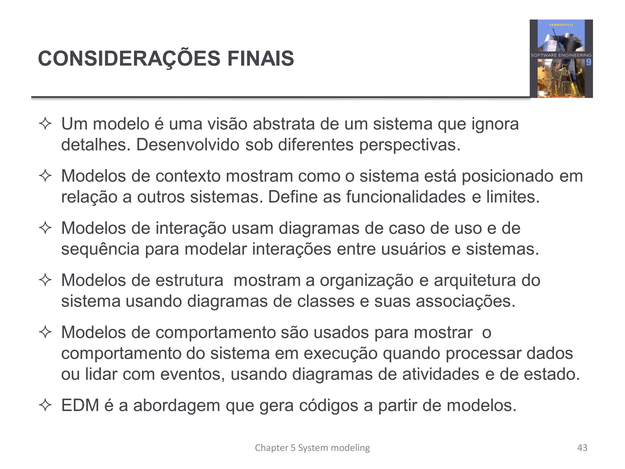 CONSIDERAÇÕES FINAIS
 Um modelo é uma visão abstrata de um sistema que ignora
detalhes. Desenvolvido sob diferentes perspectivas.
 Modelos de contexto mostram como o sistema está posicionado em
relação a outros sistemas. Define as funcionalidades e limites.
 Modelos de interação usam diagramas de caso de uso e de
sequência para modelar interações entre usuários e sistemas.
 Modelos de estrutura mostram a organização e arquitetura do
sistema usando diagramas de classes e suas associações.
 Modelos de comportamento são usados para mostrar o
comportamento do sistema em execução quando processar dados
ou lidar com eventos, usando diagramas de atividades e de estado.
 EDM é a abordagem que gera códigos a partir de modelos.
Chapter 5 System modeling 43
 