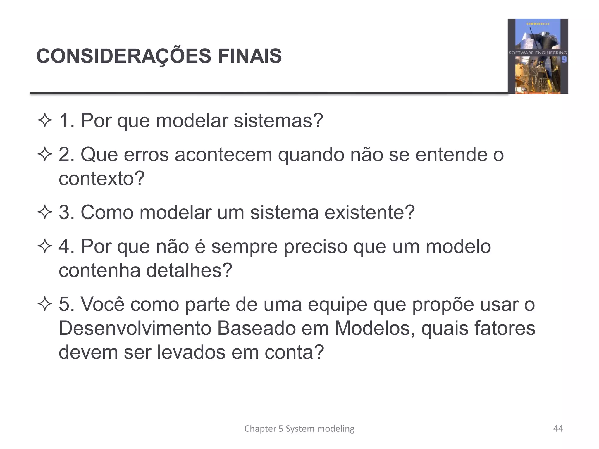 CONSIDERAÇÕES FINAIS
 1. Por que modelar sistemas?
 2. Que erros acontecem quando não se entende o
contexto?
 3. Como modelar um sistema existente?
 4. Por que não é sempre preciso que um modelo
contenha detalhes?
 5. Você como parte de uma equipe que propõe usar o
Desenvolvimento Baseado em Modelos, quais fatores
devem ser levados em conta?
Chapter 5 System modeling 44
 