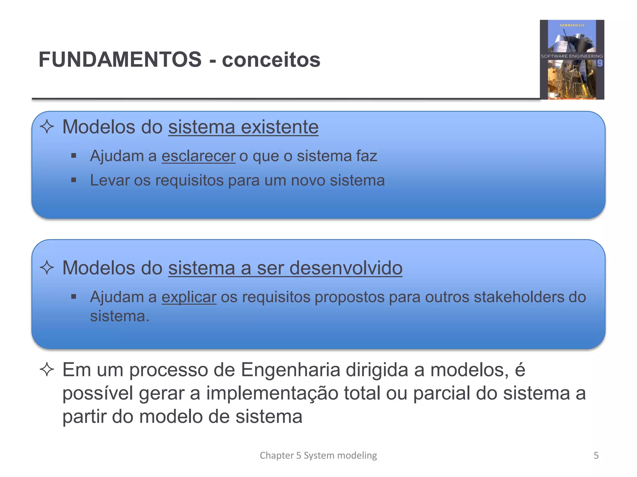 FUNDAMENTOS - conceitos
 Modelos do sistema existente
 Ajudam a esclarecer o que o sistema faz
 Levar os requisitos para um novo sistema
 Modelos do sistema a ser desenvolvido
 Ajudam a explicar os requisitos propostos para outros stakeholders do
sistema.
 Em um processo de Engenharia dirigida a modelos, é
possível gerar a implementação total ou parcial do sistema a
partir do modelo de sistema
5Chapter 5 System modeling
 
