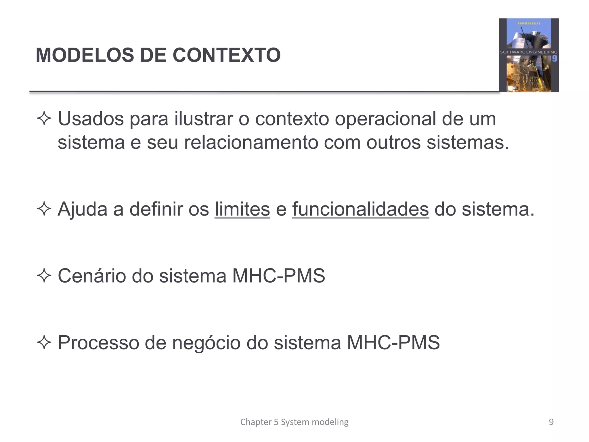MODELOS DE CONTEXTO
 Usados para ilustrar o contexto operacional de um
sistema e seu relacionamento com outros sistemas.
 Ajuda a definir os limites e funcionalidades do sistema.
 Cenário do sistema MHC-PMS
 Processo de negócio do sistema MHC-PMS
9Chapter 5 System modeling
 