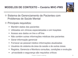 MODELOS DE CONTEXTO – Cenário MHC-PMS
 Sistema de Gerenciamento de Pacientes com
Problemas de Saúde Mental
 Principais requisitos:
 Mantém dados dos pacientes
 Utilizados em clínicas especializadas e em hospitais
 Acesso aos dados on line e off line
 Não contém outras informações médicas dos pacientes
 Gerar informação gerencial
 Fornecer ao pessoal médico informações atualizadas
 Usuários do sistema da área da saúde e de outras áreas
 Registra, Gerencia e Monitora consultas, condições e evolução
 privacidade e segurança são requisitos críticos
10Chapter 5 System modeling
 