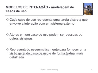 MODELOS DE INTERAÇÃO - modelagem de
casos de uso
 Cada caso de uso representa uma tarefa discreta que
envolve a interação com um sistema externo
 Atores em um caso de uso podem ser pessoas ou
outros sistemas
 Representado esquematicamente para fornecer uma
visão geral do caso de uso e de forma textual mais
detalhada
15Chapter 5 System modeling
 