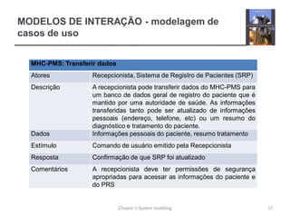 MODELOS DE INTERAÇÃO - modelagem de
casos de uso
MHC-PMS: Transferir dados
Atores Recepcionista, Sistema de Registro de Pacientes (SRP)
Descrição A recepcionista pode transferir dados do MHC-PMS para
um banco de dados geral de registro do paciente que é
mantido por uma autoridade de saúde. As informações
transferidas tanto pode ser atualizado de informações
pessoais (endereço, telefone, etc) ou um resumo do
diagnóstico e tratamento do paciente.
Dados Informações pessoais do paciente, resumo tratamento
Estímulo Comando de usuário emitido pela Recepcionista
Resposta Confirmação de que SRP foi atualizado
Comentários A recepcionista deve ter permissões de segurança
apropriadas para acessar as informações do paciente e
do PRS
17Chapter 5 System modeling
 