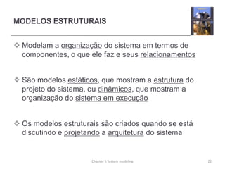 MODELOS ESTRUTURAIS
 Modelam a organização do sistema em termos de
componentes, o que ele faz e seus relacionamentos
 São modelos estáticos, que mostram a estrutura do
projeto do sistema, ou dinâmicos, que mostram a
organização do sistema em execução
 Os modelos estruturais são criados quando se está
discutindo e projetando a arquitetura do sistema
22Chapter 5 System modeling
 