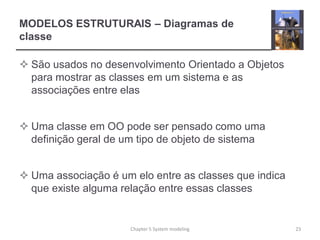 MODELOS ESTRUTURAIS – Diagramas de
classe
 São usados no desenvolvimento Orientado a Objetos
para mostrar as classes em um sistema e as
associações entre elas
 Uma classe em OO pode ser pensado como uma
definição geral de um tipo de objeto de sistema
 Uma associação é um elo entre as classes que indica
que existe alguma relação entre essas classes
23Chapter 5 System modeling
 