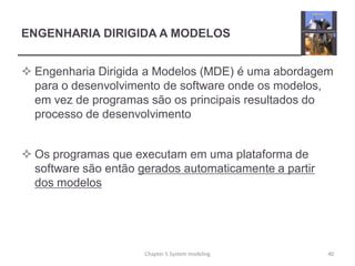 ENGENHARIA DIRIGIDA A MODELOS
 Engenharia Dirigida a Modelos (MDE) é uma abordagem
para o desenvolvimento de software onde os modelos,
em vez de programas são os principais resultados do
processo de desenvolvimento
 Os programas que executam em uma plataforma de
software são então gerados automaticamente a partir
dos modelos
Chapter 5 System modeling 40
 