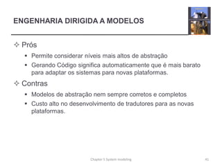 ENGENHARIA DIRIGIDA A MODELOS
 Prós
 Permite considerar níveis mais altos de abstração
 Gerando Código significa automaticamente que é mais barato
para adaptar os sistemas para novas plataformas.
 Contras
 Modelos de abstração nem sempre corretos e completos
 Custo alto no desenvolvimento de tradutores para as novas
plataformas.
Chapter 5 System modeling 41
 