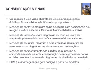 CONSIDERAÇÕES FINAIS
 Um modelo é uma visão abstrata de um sistema que ignora
detalhes. Desenvolvido sob diferentes perspectivas.
 Modelos de contexto mostram como o sistema está posicionado em
relação a outros sistemas. Define as funcionalidades e limites.
 Modelos de interação usam diagramas de caso de uso e de
sequência para modelar interações entre usuários e sistemas.
 Modelos de estrutura mostram a organização e arquitetura do
sistema usando diagramas de classes e suas associações.
 Modelos de comportamento são usados para mostrar o
comportamento do sistema em execução quando processar dados
ou lidar com eventos, usando diagramas de atividades e de estado.
 EDM é a abordagem que gera códigos a partir de modelos.
Chapter 5 System modeling 43
 