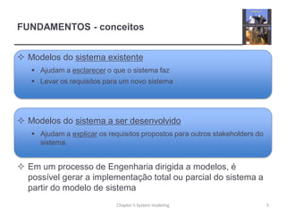 FUNDAMENTOS - conceitos
 Modelos do sistema existente
 Ajudam a esclarecer o que o sistema faz
 Levar os requisitos para um novo sistema
 Modelos do sistema a ser desenvolvido
 Ajudam a explicar os requisitos propostos para outros stakeholders do
sistema.
 Em um processo de Engenharia dirigida a modelos, é
possível gerar a implementação total ou parcial do sistema a
partir do modelo de sistema
5Chapter 5 System modeling
 