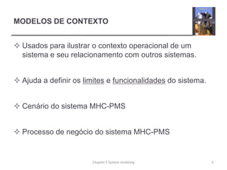 MODELOS DE CONTEXTO
 Usados para ilustrar o contexto operacional de um
sistema e seu relacionamento com outros sistemas.
 Ajuda a definir os limites e funcionalidades do sistema.
 Cenário do sistema MHC-PMS
 Processo de negócio do sistema MHC-PMS
9Chapter 5 System modeling
 