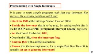 Programming with Single Interrupts
It is easy to write simple programs with just one interrupt. For
success, the essential points to watch are:
• Start the ISR at the Interrupt Vector, location 0004;
• Enable the interrupt that is to be used, by setting enable bits in
the INTCON and/or PIE (Peripheral Interrupt Enable) registers;
• Set the Global Enable bit, GIE;
• Once in the ISR, clear the interrupt flag;
• End the ISR with a retfie instruction;
• Ensure that the interrupt source, for example Port B or Timer 0, is
actually set up to generate interrupts!
13
 