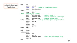 org 00
goto start
org 04 ;here if interrupt occurs
goto Int_Routine
start
org 0010
;bcf option_reg,intedg
bcf STATUS,RP0 ;select bank 0
bsf INTCON,INTE ;enable external interrupt
bsf INTCON,GIE ;enable global int
wait movlw 0A ;set up initial port output values
movwf porta
nop
movlw 15
movwf porta
goto wait
org 0080
Int_Routine
movlw 00
movwf porta
bcf INTCON,INTF ;clear the interrupt flag
RETFIE
end
A Simple Interrupt
Application
14
 