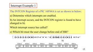 The INTCON Register of a PIC 16F84A is set as shown in below:
a) Determine which interrupts are enabled.
b) An interrupt occurs, and the INTCON register is found to have
changed to b).
Which interrupt source has called?
c) Which bit must the user change before end of ISR?
IN
TCON IN
TCON
1
0
1
0
1
0
0
0 1
0
1 1
0 0
0
1
Interrupt Example 1
a) b)
15
 