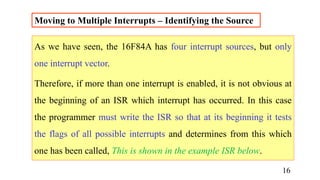 Moving to Multiple Interrupts – Identifying the Source
As we have seen, the 16F84A has four interrupt sources, but only
one interrupt vector.
Therefore, if more than one interrupt is enabled, it is not obvious at
the beginning of an ISR which interrupt has occurred. In this case
the programmer must write the ISR so that at its beginning it tests
the flags of all possible interrupts and determines from this which
one has been called, This is shown in the example ISR below.
16
 
