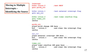 Interrupt
btfsc intcon,0 ;test RBIF
goto portb_int
btfsc intcon,1 ;test external interrupt flag
goto ext_int
btfsc intcon,2 ;test timer overflow flag
goto timer_int
retfie
portb_int
place portb change ISR here ...
bcf intcon,0 ;and clear the interrupt flag
retfie
ext_int
place external interrupt ISR here ...
bcf intcon,1 ;and clear the interrupt flag
retfie
timer_int
place timer overflow ISR goes here ...
bcf intcon,2 ;and clear the interrupt flag
retfie
Moving to Multiple
Interrupts –
Identifying the Source
17
 