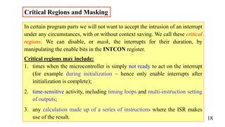 Critical Regions and Masking
In certain program parts we will not want to accept the intrusion of an interrupt
under any circumstances, with or without context saving. We call these critical
regions. We can disable, or mask, the interrupts for their duration, by
manipulating the enable bits in the INTCON register.
Critical regions may include:
1. times when the microcontroller is simply not ready to act on the interrupt
(for example during initialization – hence only enable interrupts after
initialization is complete);
2. time-sensitive activity, including timing loops and multi-instruction setting
of outputs;
3. any calculation made up of a series of instructions where the ISR makes
use of the result. 18
 