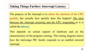 The purpose of the interrupt is to attract the attention of the CPU
quickly, but actually how quickly does this happen? The time
between the interrupt occurring and the CPU responding to it is
called the latency.
This depends on certain aspects of hardware and on the
characteristics of the program running. This timing diagram shows
how the mid-range PIC family responds to an enabled external
interrupt.
Taking Things Further: Interrupt Latency
19
 