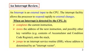 An Interrupt Review.
An Interrupt is an external input to the CPU. The interrupt facility
allows the processor to respond rapidly to external changes.
When an Interrupt is detected by the CPU, it:
 completes the current instruction,
 stores the address of the next instruction, and possibly other
key variables (e.g. contents of Accumulator and Condition
Code Register), onto the stack,
 jumps to an interrupt service routine (ISR), whose address is
determined by an "interrupt vector".
2
 
