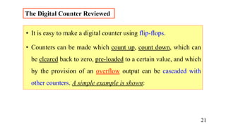 The Digital Counter Reviewed
• It is easy to make a digital counter using flip-flops.
• Counters can be made which count up, count down, which can
be cleared back to zero, pre-loaded to a certain value, and which
by the provision of an overflow output can be cascaded with
other counters. A simple example is shown:
21
 