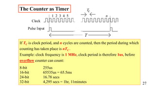 Clock
Pulse Input
T
1 2 3 4 5 n
Tc
The Counter as Timer
If TC is clock period, and n cycles are counted, then the period during which
counting has taken place is nTC .
Example: clock frequency is 1 MHz, clock period is therefore 1us, before
overflow counter can count:
8-bit 255us
16-bit 65535us = 65.5ms
24-bit 16.78 secs
32-bit 4,295 secs = 1hr, 11minutes 27
 