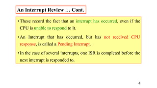 •These record the fact that an interrupt has occurred, even if the
CPU is unable to respond to it.
•An Interrupt that has occurred, but has not received CPU
response, is called a Pending Interrupt.
•In the case of several interrupts, one ISR is completed before the
next interrupt is responded to.
An Interrupt Review … Cont.
4
 