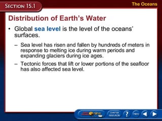 Distribution of Earth’s Water Global  sea level  is the level of the oceans’ surfaces. The Oceans Sea level has risen and fallen by hundreds of meters in response to melting ice during warm periods and expanding glaciers during ice ages.  Tectonic forces that lift or lower portions of the seafloor has also affected sea level.  