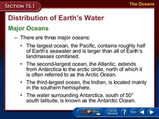 Distribution of Earth’s Water Major Oceans The Oceans There are three major oceans: The largest ocean, the Pacific, contains roughly half of Earth’s seawater and is larger than all of Earth’s landmasses combined. The second-largest ocean, the Atlantic, extends from Antarctica to the arctic circle, north of which it is often referred to as the Arctic Ocean.  The third-largest ocean, the Indian, is located mainly in the southern hemisphere.  The water surrounding Antarctica, south of 50° south latitude, is known as the Antarctic Ocean. 
