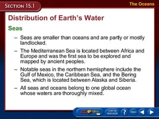Distribution of Earth’s Water Seas The Oceans Seas are smaller than oceans and are partly or mostly landlocked.  The Mediterranean Sea is located between Africa and Europe and was the first sea to be explored and mapped by ancient peoples.  Notable seas in the northern hemisphere include the Gulf of Mexico, the Caribbean Sea, and the Bering Sea, which is located between Alaska and Siberia.  All seas and oceans belong to one global ocean whose waters are thoroughly mixed.  