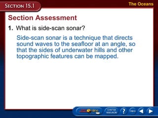 Section Assessment 1. What is side-scan sonar? The Oceans Side-scan sonar is a technique that directs sound waves to the seafloor at an angle, so that the sides of underwater hills and other topographic features can be mapped. 