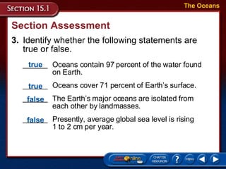 Section Assessment 3. Identify whether the following statements are true or false.  ______ Oceans contain 97 percent of the water found on Earth. ______  Oceans cover 71 percent of Earth’s surface. ______ The Earth’s major oceans are isolated from each other by landmasses. ______ Presently, average global sea level is rising  1 to 2 cm per year. The Oceans true true false false 