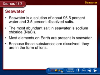 Seawater Seawater is a solution of about 96.5 percent water and 3.5 percent dissolved salts.  Seawater The most abundant salt in seawater is sodium chloride (NaCl).  Most elements on Earth are present in seawater.  Because these substances are dissolved, they are in the form of ions.  