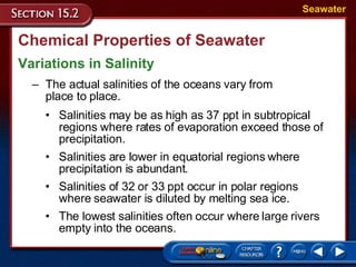 Chemical Properties of Seawater Variations in Salinity Seawater The actual salinities of the oceans vary from  place to place. Salinities may be as high as 37 ppt in subtropical regions where rates of evaporation exceed those of precipitation.  Salinities are lower in equatorial regions where precipitation is abundant.  Salinities of 32 or 33 ppt occur in polar regions where seawater is diluted by melting sea ice.  The lowest salinities often occur where large rivers empty into the oceans.  