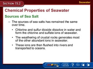 Chemical Properties of Seawater Sources of Sea Salt Seawater The sources of sea salts has remained the same  over time. Chlorine and sulfur dioxide dissolve in water and form the chlorine and sulfate ions of seawater.  The weathering of crustal rocks generates most  of the other abundant ions in seawater. These ions are then flushed into rivers and transported to oceans. 