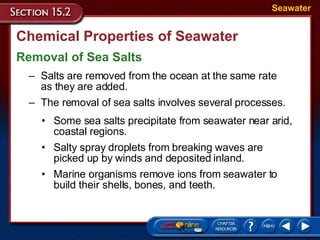 Chemical Properties of Seawater Removal of Sea Salts Seawater Salts are removed from the ocean at the same rate  as they are added.  The removal of sea salts involves several processes. Some sea salts precipitate from seawater near arid, coastal regions.  Salty spray droplets from breaking waves are picked up by winds and deposited inland.  Marine organisms remove ions from seawater to build their shells, bones, and teeth.  