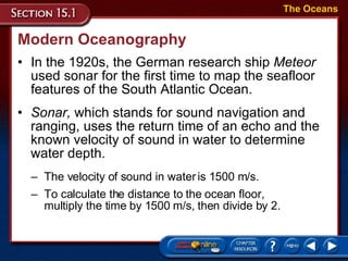 Modern Oceanography In the 1920s, the German research ship  Meteor   used sonar for the first time to map the seafloor features of the South Atlantic Ocean.  The Oceans Sonar,  which stands for sound navigation and ranging, uses the return time of an echo and the known velocity of sound in water to determine water depth.  The velocity of sound in water is 1500 m/s.  To calculate the distance to the ocean floor,  multiply the time by 1500 m/s, then divide by 2. 