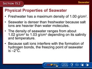 Physical Properties of Seawater Freshwater has a maximum density of 1.00 g/cm 3 . Seawater Seawater is denser than freshwater because salt ions are heavier than water molecules.  The density of seawater ranges from about  1.02 g/cm 3  to 1.03 g/cm 3  depending on its salinity and temperature.  Because salt ions interfere with the formation of hydrogen bonds, the freezing point of seawater  is –2°C.  