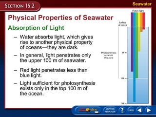 Physical Properties of Seawater Absorption of Light Seawater Water absorbs light, which gives  rise to another physical property  of oceans—they are dark.  In general, light penetrates only  the upper 100 m of seawater.  Red light penetrates less than  blue light.  Light sufficient for photosynthesis exists only in the top 100 m of  the ocean. 