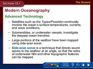Modern Oceanography Advanced Technology The Oceans Satellites such as the  Topex/Poseidon  continually monitor the ocean’s surface temperatures, currents, and wave conditions.  Submersibles, or underwater vessels, investigate the deepest ocean trenches.  Large portions of the seafloor have been mapped using side-scan sonar. Side-scan sonar  is a technique that directs sound waves to the seafloor at an angle, so that the sides of underwater hills and other topographic features can be mapped.  