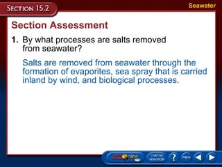 Section Assessment 1. By what processes are salts removed  from seawater? Seawater Salts are removed from seawater through the formation of evaporites, sea spray that is carried inland by wind, and biological processes. 